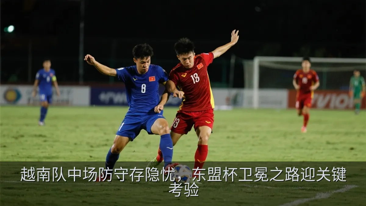 越南队中场防守存隐忧，东盟杯卫冕之路迎关键考验